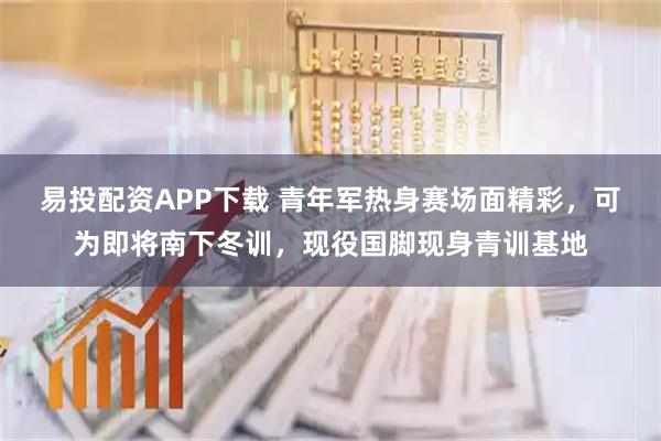 易投配资APP下载 青年军热身赛场面精彩，可为即将南下冬训，现役国脚现身青训基地
