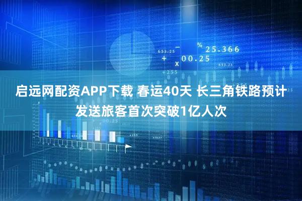 启远网配资APP下载 春运40天 长三角铁路预计发送旅客首次突破1亿人次