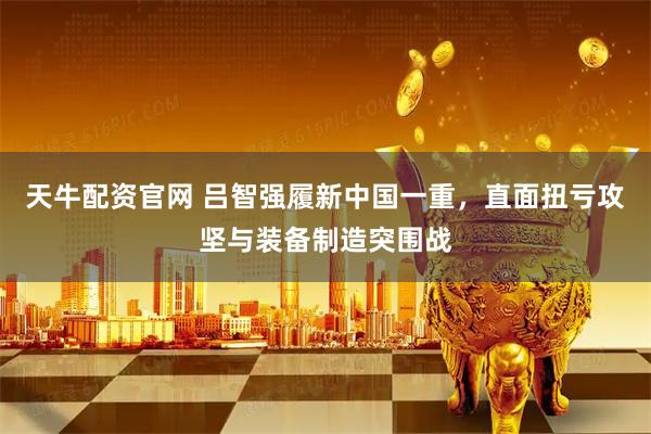 天牛配资官网 吕智强履新中国一重，直面扭亏攻坚与装备制造突围战