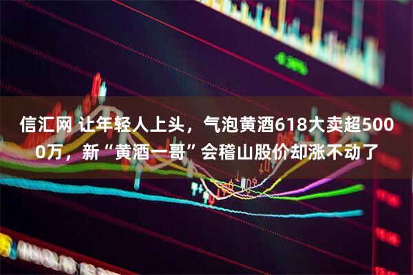 信汇网 让年轻人上头，气泡黄酒618大卖超5000万，新“黄酒一哥”会稽山股价却涨不动了