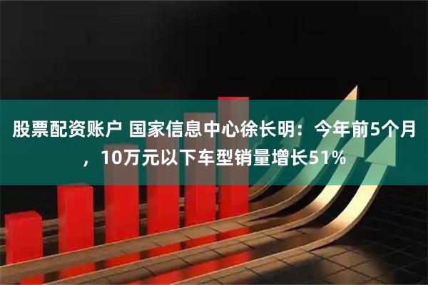 股票配资账户 国家信息中心徐长明：今年前5个月，10万元以下车型销量增长51%