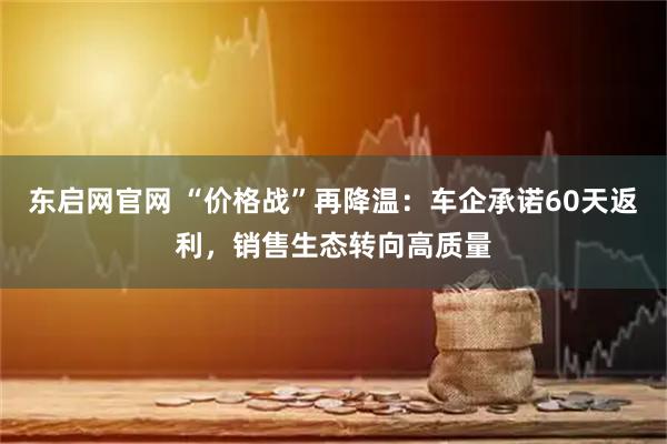 东启网官网 “价格战”再降温：车企承诺60天返利，销售生态转向高质量