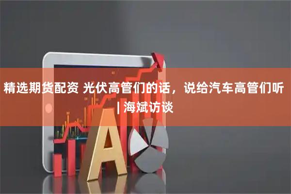 精选期货配资 光伏高管们的话，说给汽车高管们听 | 海斌访谈