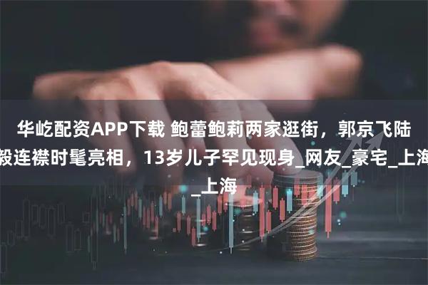 华屹配资APP下载 鲍蕾鲍莉两家逛街，郭京飞陆毅连襟时髦亮相，13岁儿子罕见现身_网友_豪宅_上海