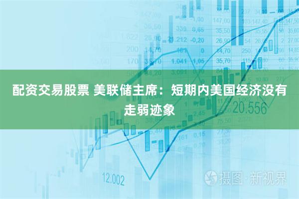 配资交易股票 美联储主席：短期内美国经济没有走弱迹象