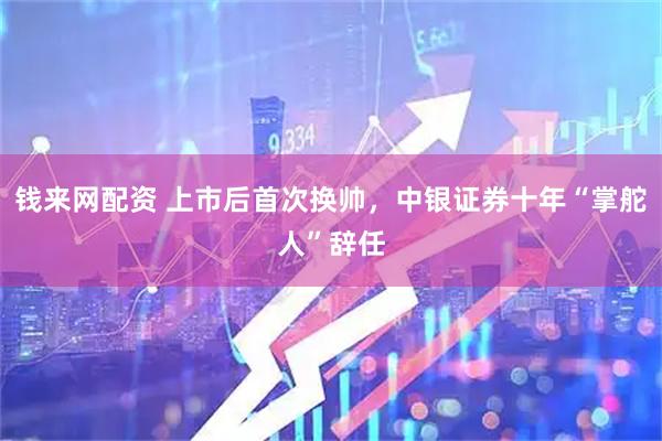 钱来网配资 上市后首次换帅，中银证券十年“掌舵人”辞任