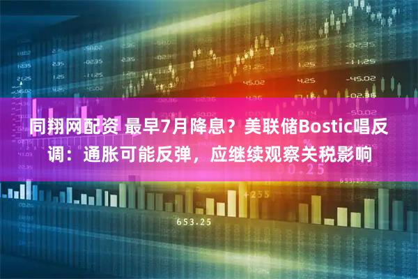 同翔网配资 最早7月降息？美联储Bostic唱反调：通胀可能反弹，应继续观察关税影响