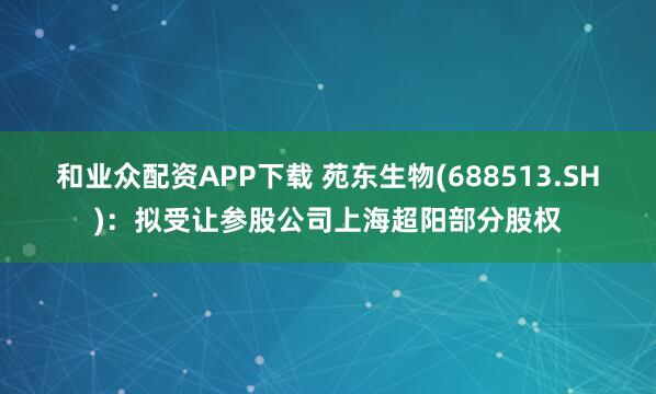 和业众配资APP下载 苑东生物(688513.SH)：拟受让参股公司上海超阳部分股权