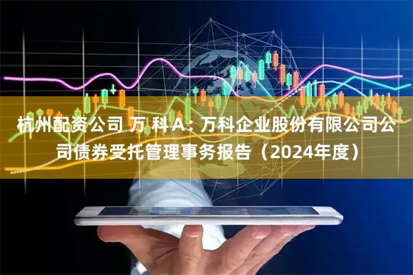 杭州配资公司 万 科Ａ: 万科企业股份有限公司公司债券受托管理事务报告（2024年度）