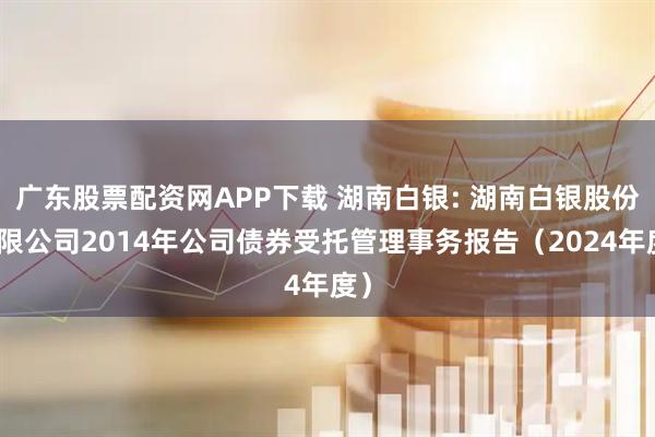 广东股票配资网APP下载 湖南白银: 湖南白银股份有限公司2014年公司债券受托管理事务报告（2024年度）