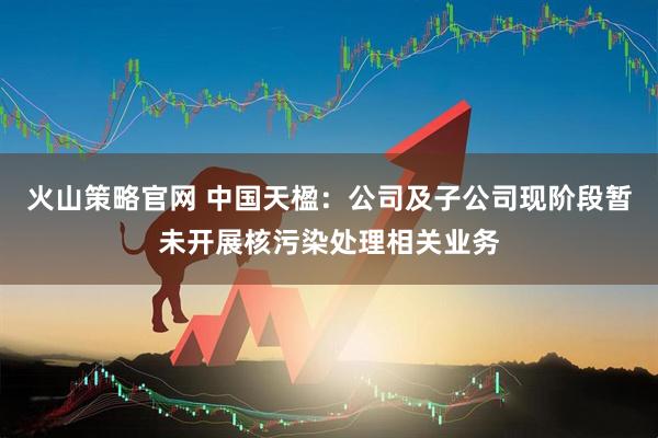 火山策略官网 中国天楹：公司及子公司现阶段暂未开展核污染处理相关业务
