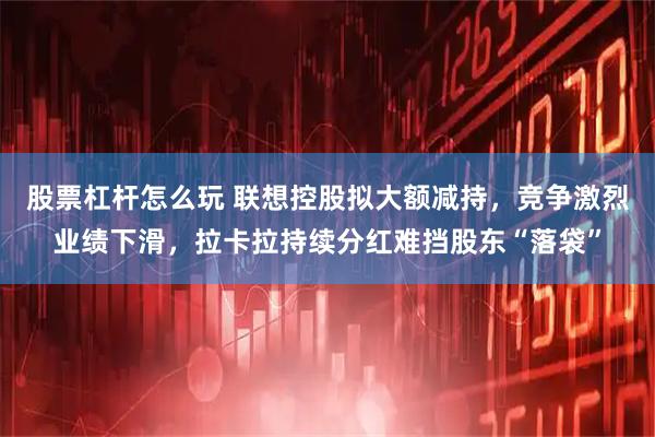 股票杠杆怎么玩 联想控股拟大额减持，竞争激烈业绩下滑，拉卡拉持续分红难挡股东“落袋”