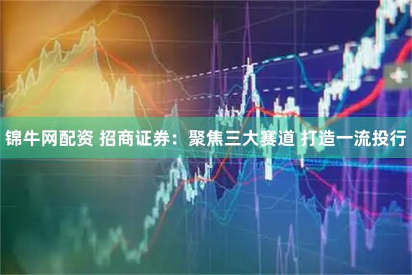 锦牛网配资 招商证券：聚焦三大赛道 打造一流投行
