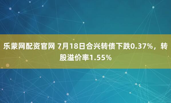 乐蒙网配资官网 7月18日合兴转债下跌0.37%，转股溢价率1.55%