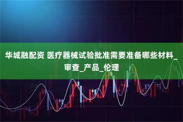 华城融配资 医疗器械试验批准需要准备哪些材料_审查_产品_伦理