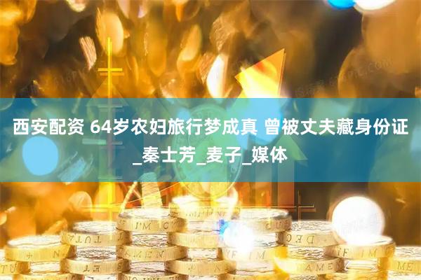 西安配资 64岁农妇旅行梦成真 曾被丈夫藏身份证_秦士芳_麦子_媒体