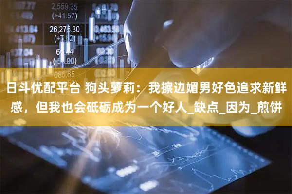 日斗优配平台 狗头萝莉：我擦边媚男好色追求新鲜感，但我也会砥砺成为一个好人_缺点_因为_煎饼