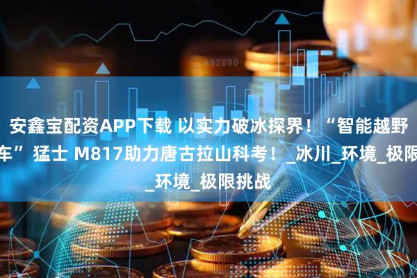 安鑫宝配资APP下载 以实力破冰探界！“智能越野第一车” 猛士 M817助力唐古拉山科考！_冰川_环境_极限挑战