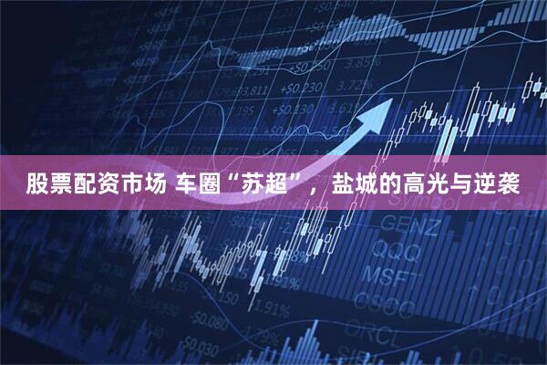 股票配资市场 车圈“苏超”，盐城的高光与逆袭