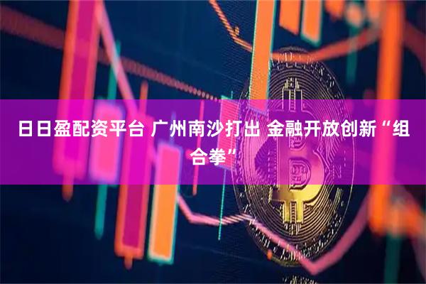 日日盈配资平台 广州南沙打出 金融开放创新“组合拳”
