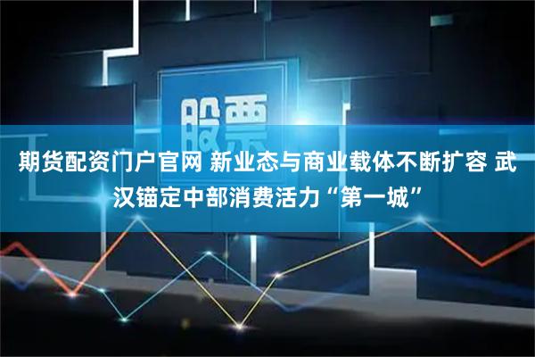 期货配资门户官网 新业态与商业载体不断扩容 武汉锚定中部消费活力“第一城”