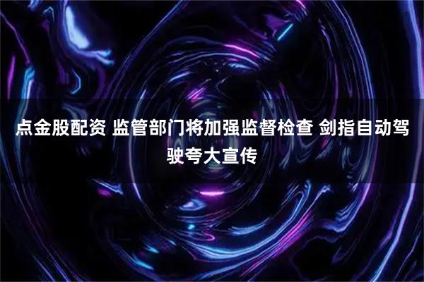 点金股配资 监管部门将加强监督检查 剑指自动驾驶夸大宣传