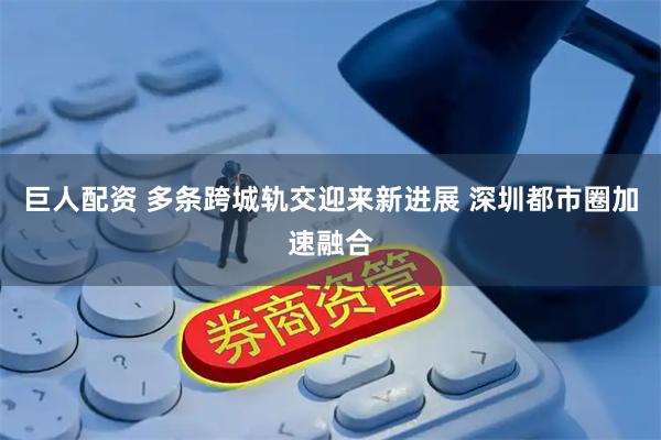 巨人配资 多条跨城轨交迎来新进展 深圳都市圈加速融合