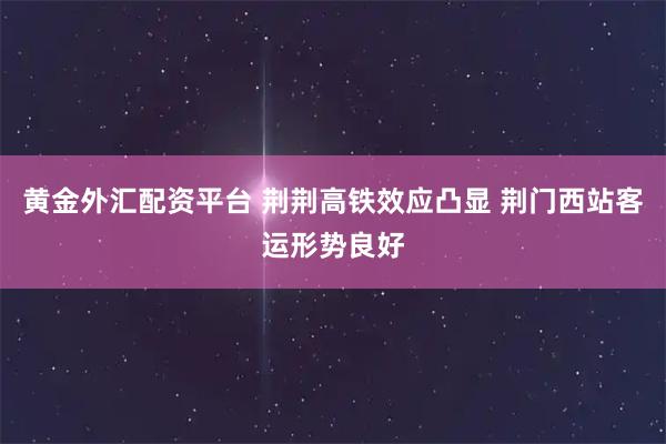 黄金外汇配资平台 荆荆高铁效应凸显 荆门西站客运形势良好