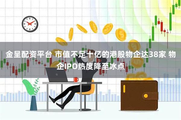 金呈配资平台 市值不足十亿的港股物企达38家 物企IPO热度降至冰点