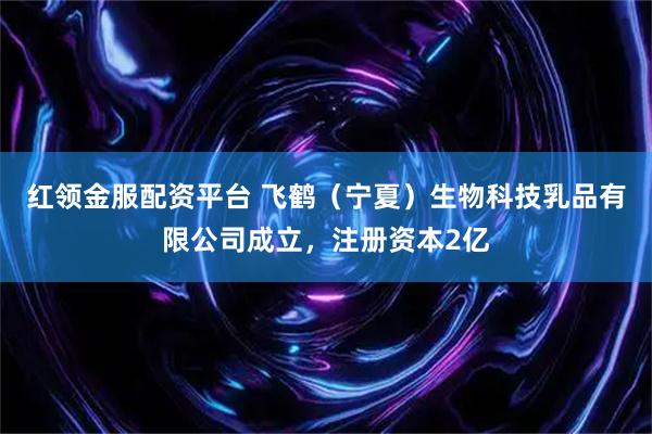红领金服配资平台 飞鹤（宁夏）生物科技乳品有限公司成立，注册资本2亿