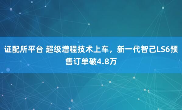 证配所平台 超级增程技术上车，新一代智己LS6预售订单破4.8万