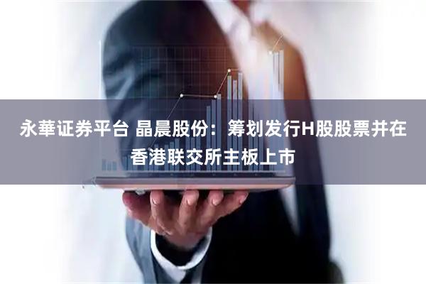 永華证券平台 晶晨股份：筹划发行H股股票并在香港联交所主板上市