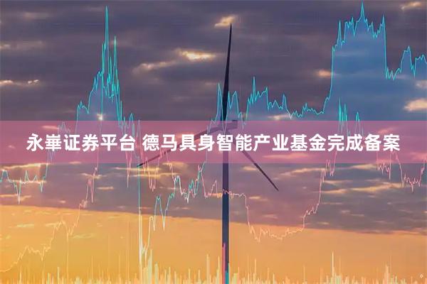 永崋证券平台 德马具身智能产业基金完成备案