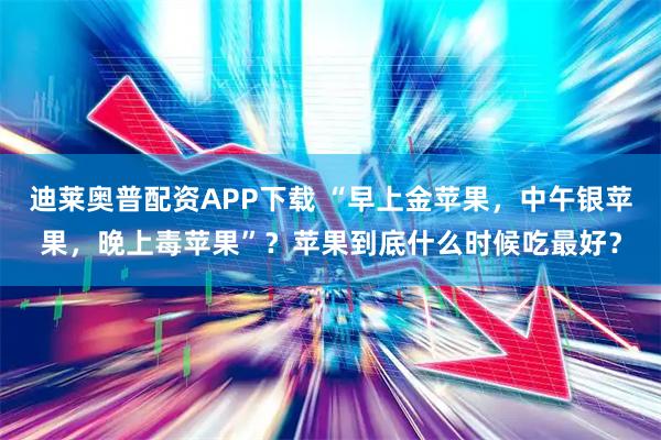 迪莱奥普配资APP下载 “早上金苹果，中午银苹果，晚上毒苹果”？苹果到底什么时候吃最好？