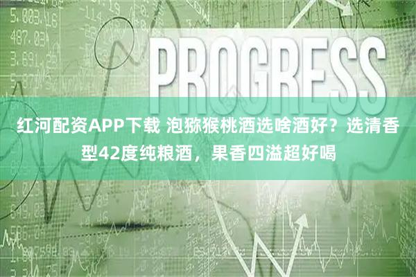 红河配资APP下载 泡猕猴桃酒选啥酒好？选清香型42度纯粮酒，果香四溢超好喝