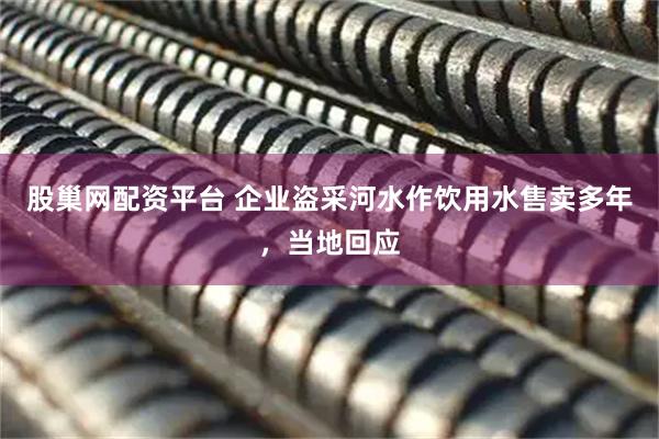 股巢网配资平台 企业盗采河水作饮用水售卖多年，当地回应