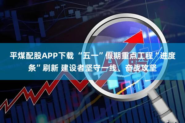 平煤配股APP下载 “五一”假期重点工程“进度条”刷新 建设者坚守一线、奋战攻坚