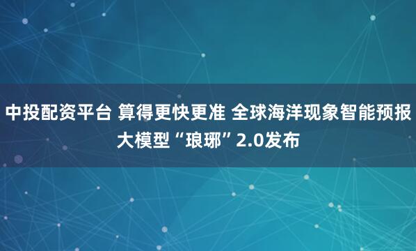 中投配资平台 算得更快更准 全球海洋现象智能预报大模型“琅琊”2.0发布