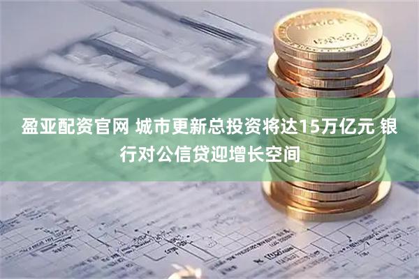 盈亚配资官网 城市更新总投资将达15万亿元 银行对公信贷迎增长空间